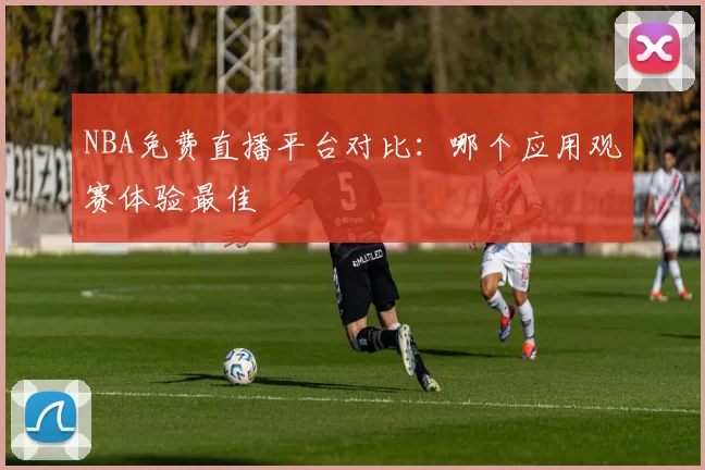 NBA免费直播平台对比：哪个应用观赛体验最佳