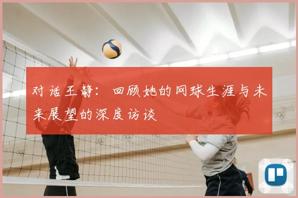 对话王静:回顾她的网球生涯与未来展望的深度访谈