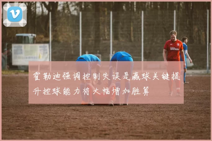 霍勒迪强调控制失误是赢球关键提升控球能力将大幅增加胜算