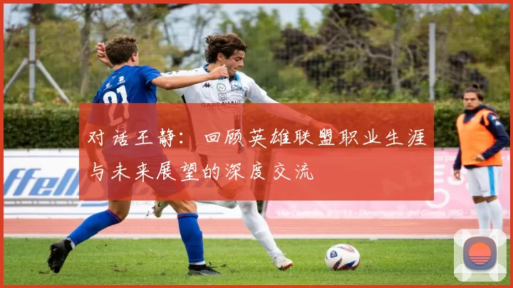 对话王静:回顾英雄联盟职业生涯与未来展望的深度交流