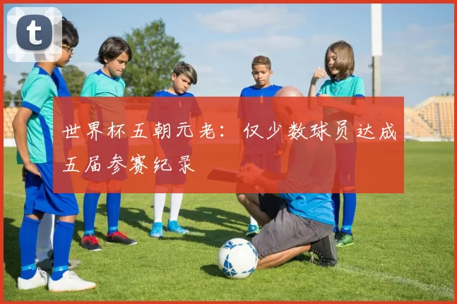 世界杯五朝元老:仅少数球员达成五届参赛纪录