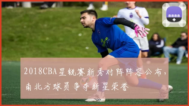 2018CBA星锐赛新秀对阵阵容公布，南北方球员争夺新星荣誉