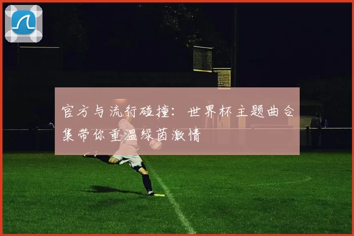 官方与流行碰撞:世界杯主题曲合集带你重温绿茵激情