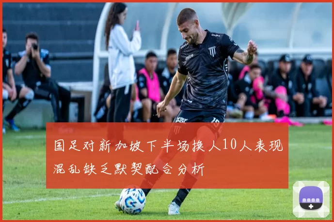 国足对新加坡下半场换人10人表现混乱缺乏默契配合分析