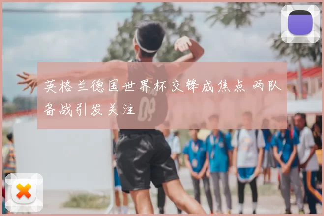 英格兰德国世界杯交锋成焦点 两队备战引发关注