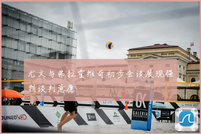 尤文与弗拉霍维奇初步会谈展现强烈谈判意愿