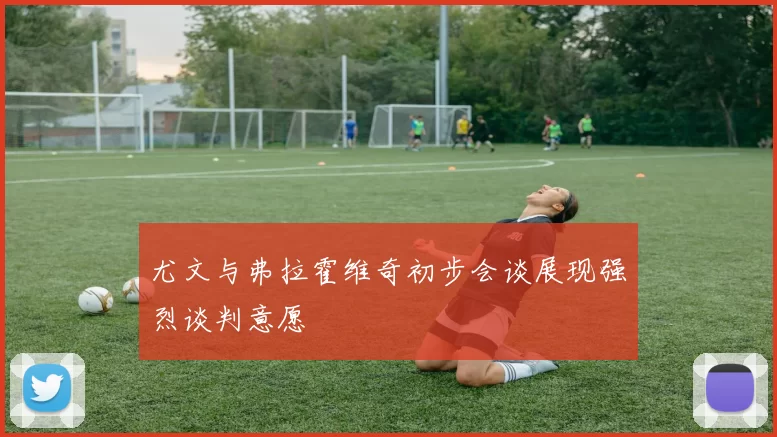 尤文与弗拉霍维奇初步会谈展现强烈谈判意愿