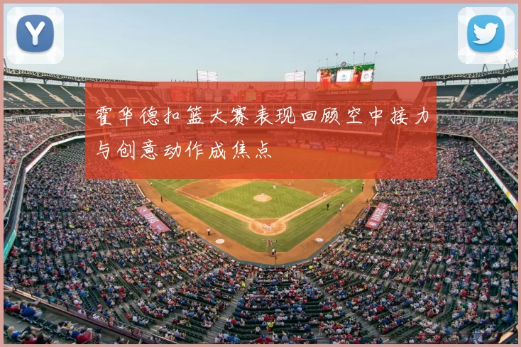 霍华德扣篮大赛表现回顾空中接力与创意动作成焦点