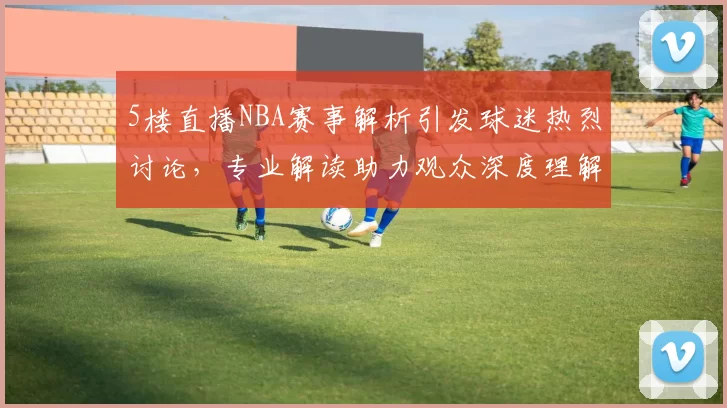 5楼直播NBA赛事解析引发球迷热烈讨论,专业解读助力观众深度理解比赛战术