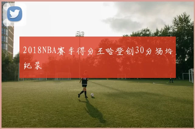 2018NBA赛季得分王哈登创30分场均纪录