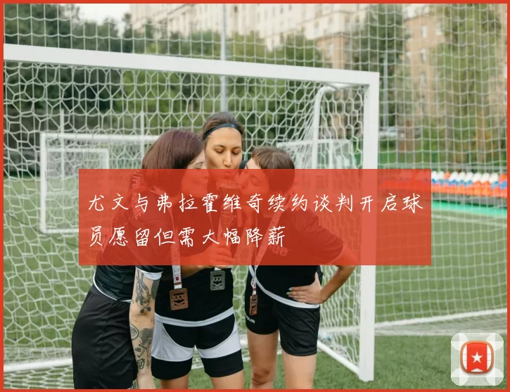尤文与弗拉霍维奇续约谈判开启球员愿留但需大幅降薪