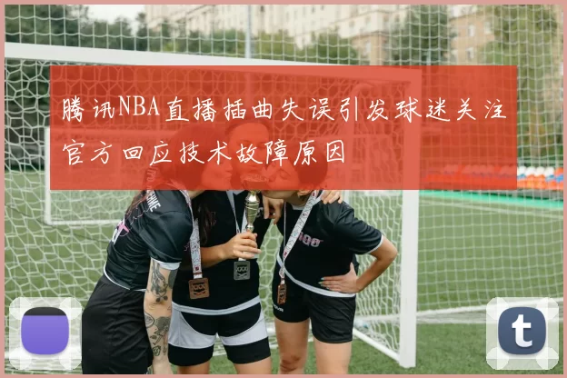 腾讯NBA直播插曲失误引发球迷关注官方回应技术故障原因