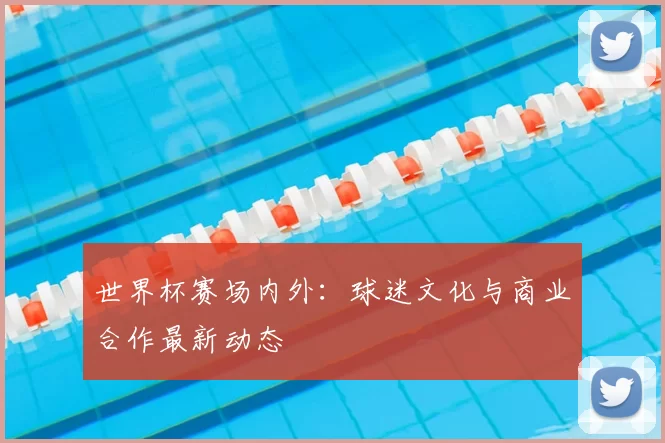 世界杯赛场内外:球迷文化与商业合作最新动态
