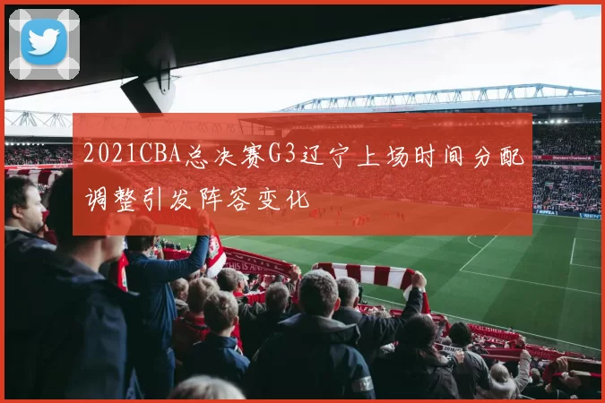 2021CBA总决赛G3辽宁上场时间分配调整引发阵容变化