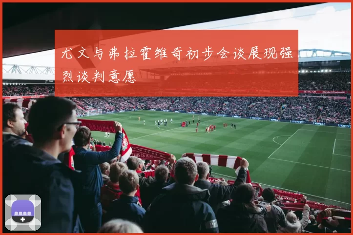 尤文与弗拉霍维奇初步会谈展现强烈谈判意愿