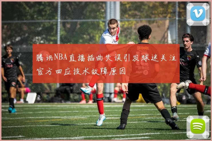 腾讯NBA直播插曲失误引发球迷关注官方回应技术故障原因