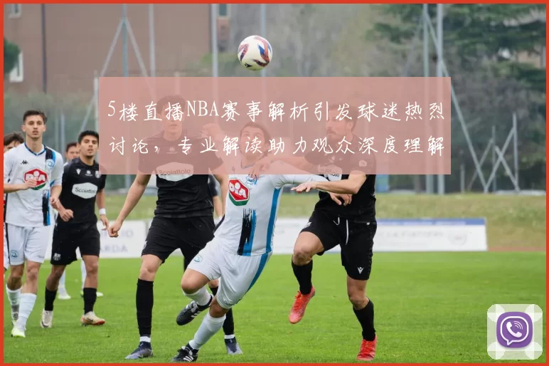 5楼直播NBA赛事解析引发球迷热烈讨论,专业解读助力观众深度理解比赛战术