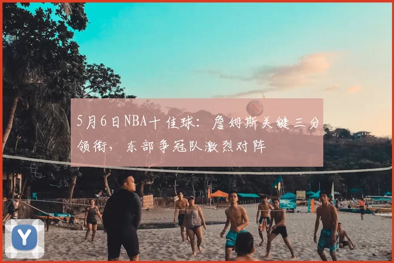 5月6日NBA十佳球:詹姆斯关键三分领衔,东部争冠队激烈对阵