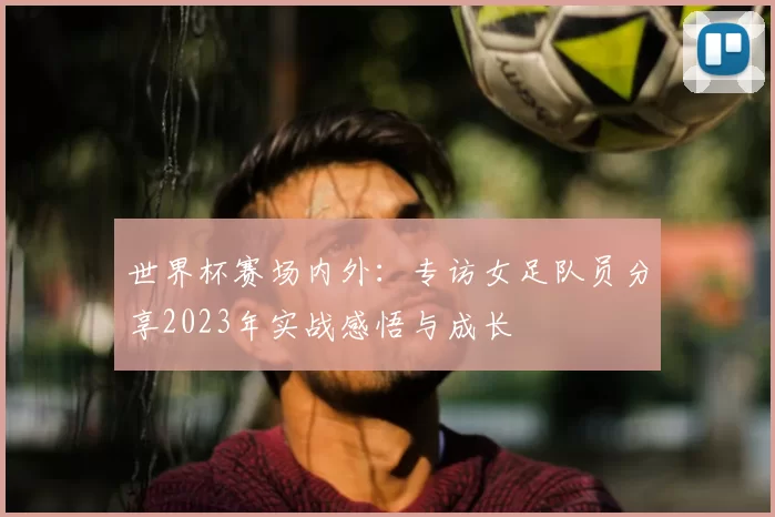 世界杯赛场内外:专访女足队员分享2023年实战感悟与成长