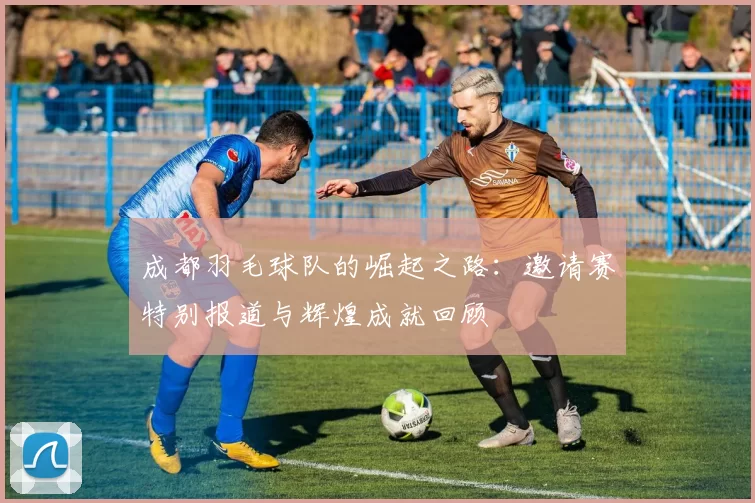 成都羽毛球队的崛起之路:邀请赛特别报道与辉煌成就回顾