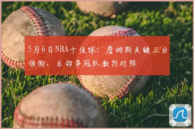 5月6日NBA十佳球:詹姆斯关键三分领衔,东部争冠队激烈对阵