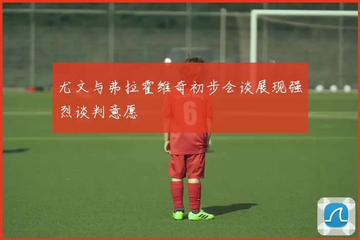 尤文与弗拉霍维奇初步会谈展现强烈谈判意愿