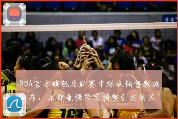 NBA官方旗舰店新赛季球衣销售数据公布,东部豪强阵容调整引发购买热潮