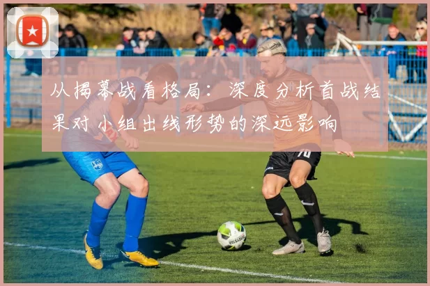从揭幕战看格局:深度分析首战结果对小组出线形势的深远影响
