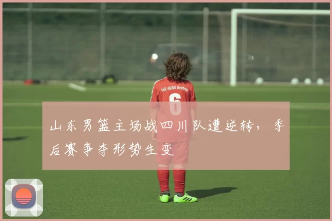 山东男篮主场战四川队遭逆转,季后赛争夺形势生变