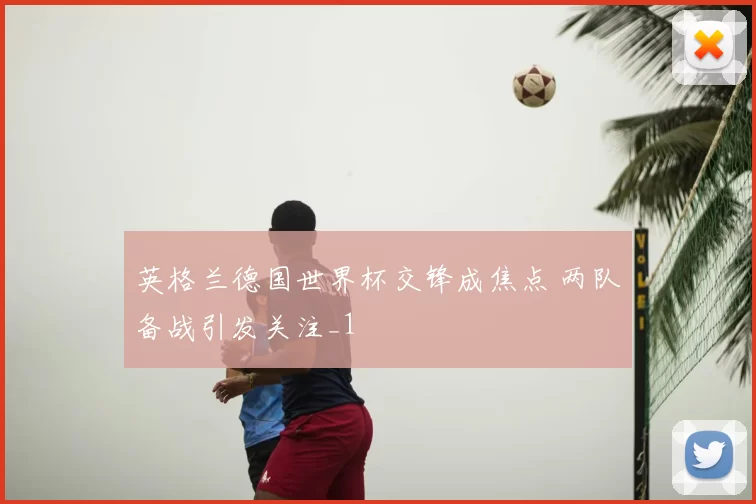 英格兰德国世界杯交锋成焦点 两队备战引发关注_1