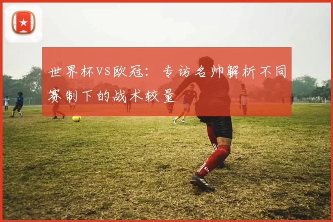 世界杯vs欧冠:专访名帅解析不同赛制下的战术较量