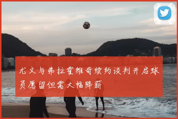 尤文与弗拉霍维奇续约谈判开启球员愿留但需大幅降薪