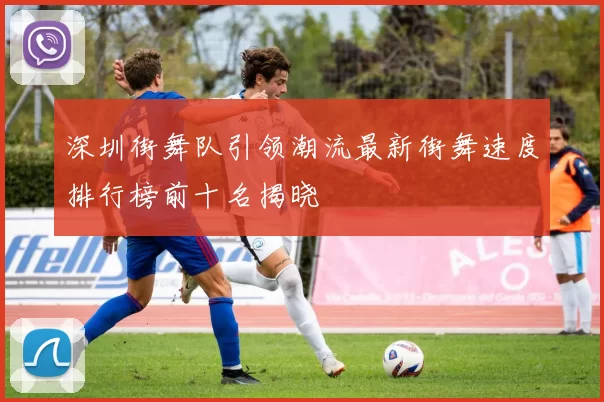深圳街舞队引领潮流最新街舞速度排行榜前十名揭晓