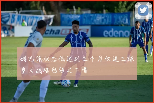 姆巴佩状态低迷近三个月仅进三球皇马战绩也随之下滑