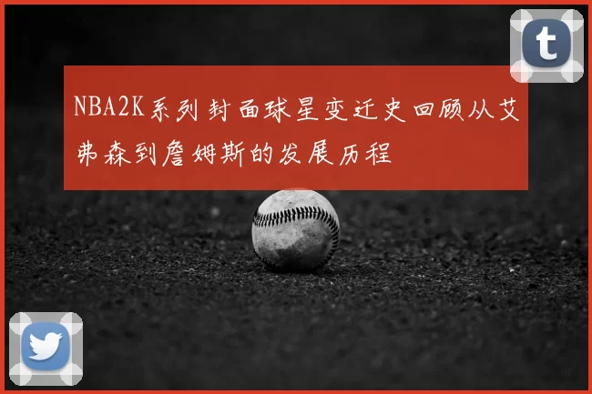 NBA2K系列封面球星变迁史回顾从艾弗森到詹姆斯的发展历程