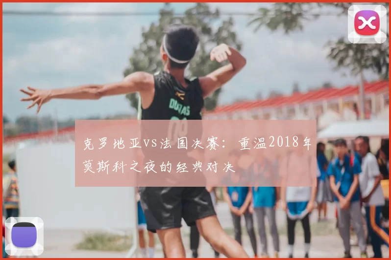 克罗地亚vs法国决赛:重温2018年莫斯科之夜的经典对决