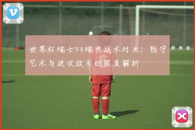 世界杯瑞士vs瑞典战术对决:防守艺术与进攻效率的深度解析