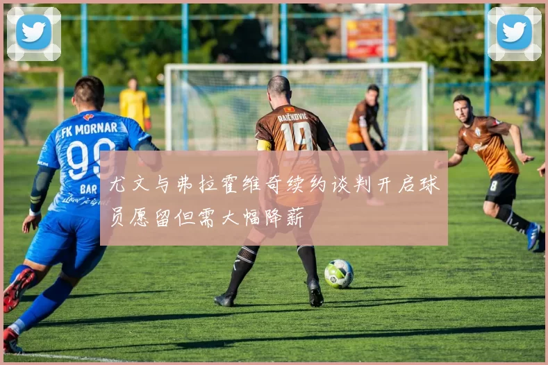 尤文与弗拉霍维奇续约谈判开启球员愿留但需大幅降薪