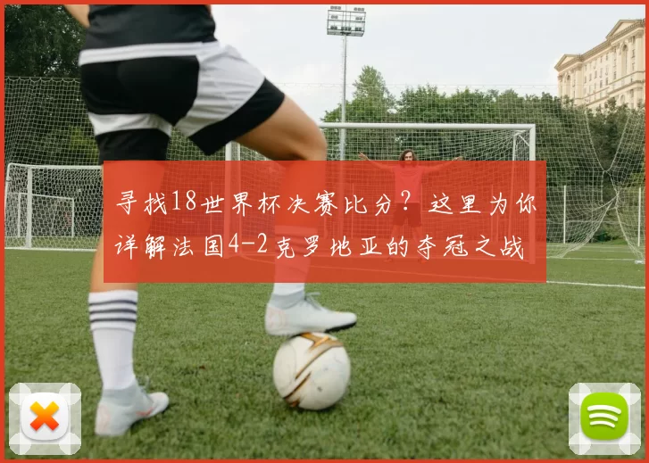 寻找18世界杯决赛比分?这里为你详解法国4-2克罗地亚的夺冠之战