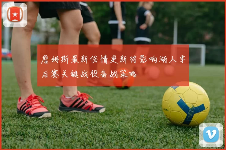 詹姆斯最新伤情更新将影响湖人季后赛关键战役备战策略