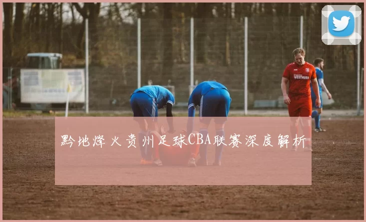黔地烽火贵州足球CBA联赛深度解析
