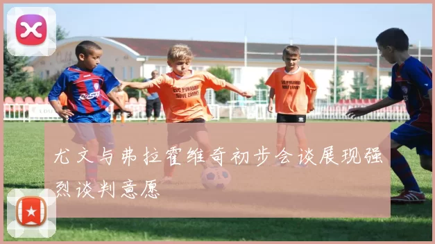 尤文与弗拉霍维奇初步会谈展现强烈谈判意愿