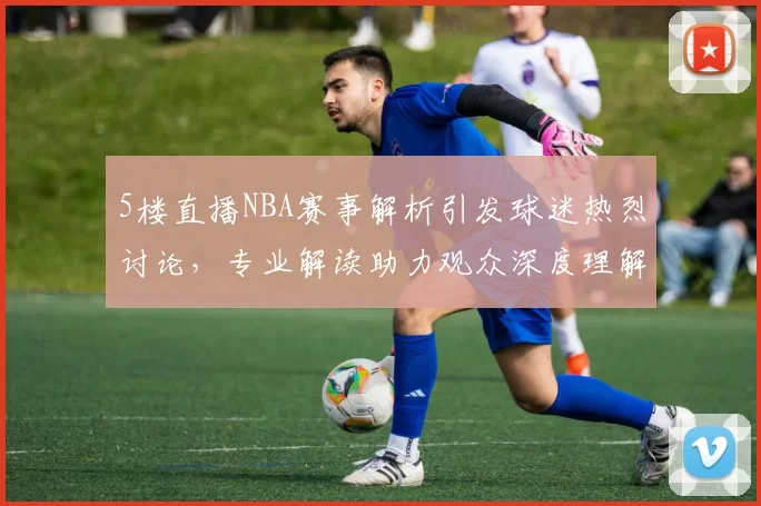 5楼直播NBA赛事解析引发球迷热烈讨论，专业解读助力观众深度理解比赛战术