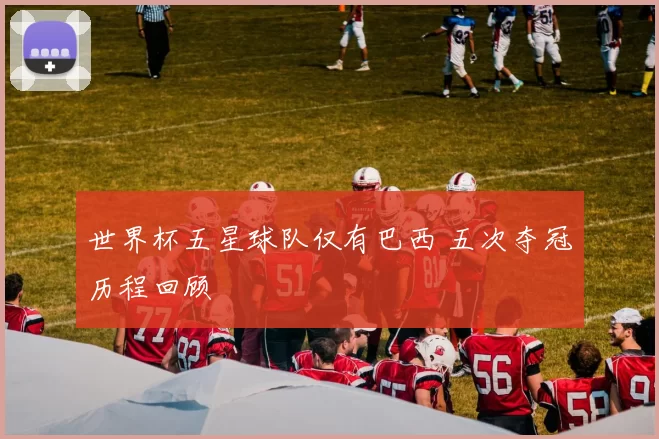 世界杯五星球队仅有巴西 五次夺冠历程回顾