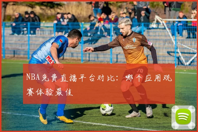 NBA免费直播平台对比：哪个应用观赛体验最佳