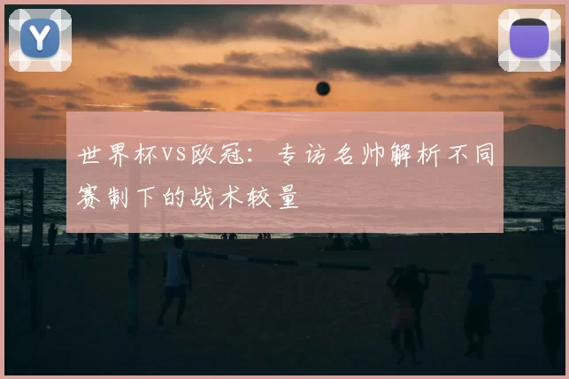 世界杯vs欧冠:专访名帅解析不同赛制下的战术较量