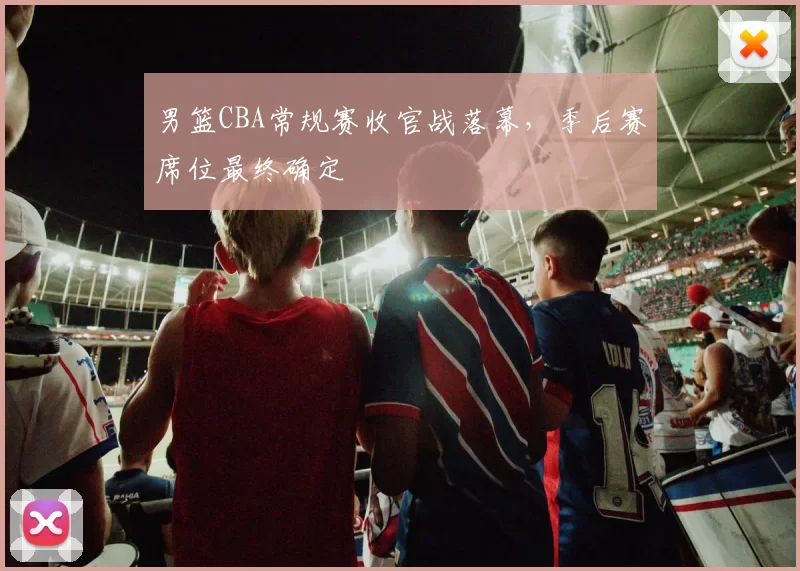 男篮CBA常规赛收官战落幕,季后赛席位最终确定