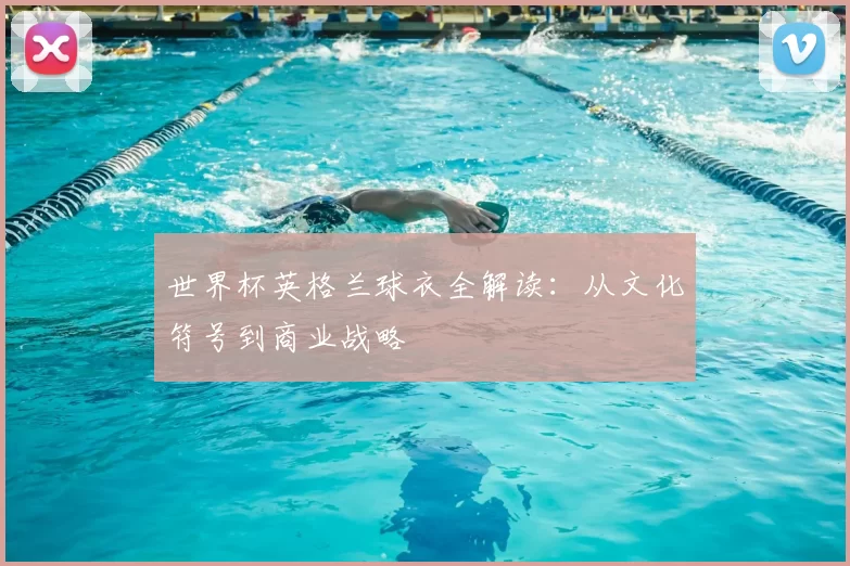 世界杯英格兰球衣全解读：从文化符号到商业战略