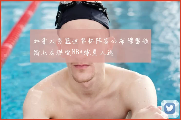 加拿大男篮世界杯阵容公布穆雷领衔七名现役NBA球员入选