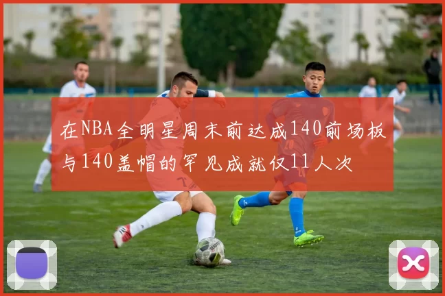 在NBA全明星周末前达成140前场板与140盖帽的罕见成就仅11人次